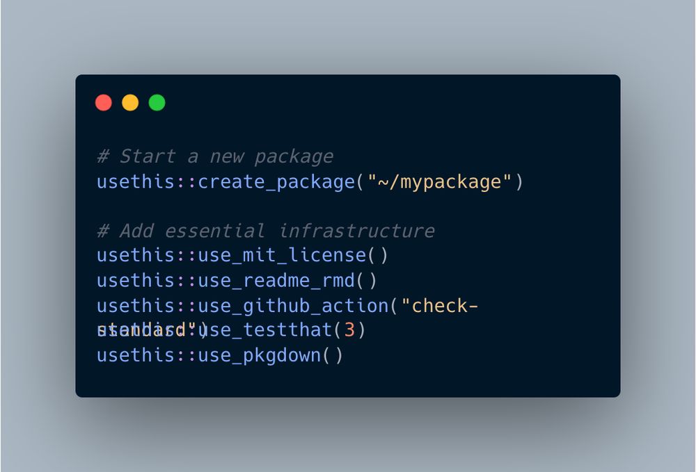 # Start a new package
usethis::create_package("~/mypackage")

# Add essential infrastructure
usethis::use_mit_license()
usethis::use_readme_rmd()
usethis::use_github_action("check-standard")
usethis::use_testthat(3)
usethis::use_pkgdown()
