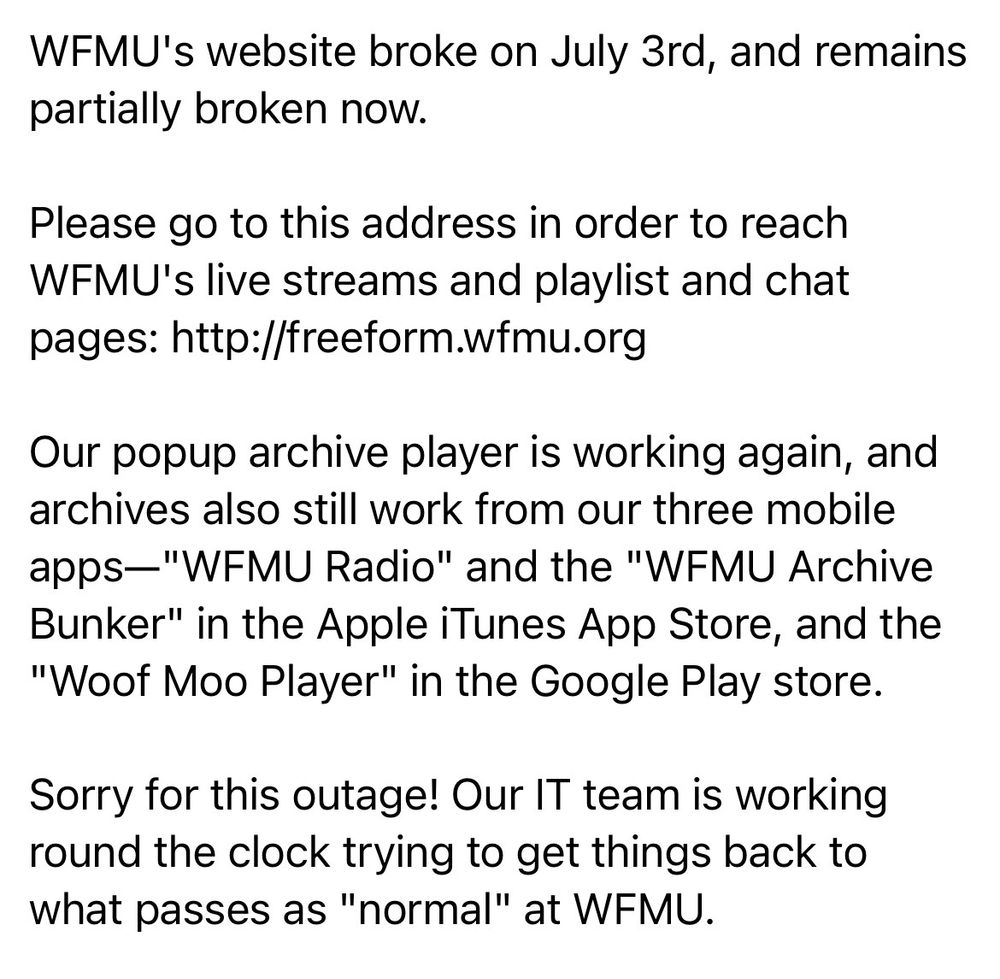 WFMU's website broke on July 3rd, and remains partially broken now.

Please go to this address in order to reach WFMU's live streams and playlist and chat pages: http://freeform.wfmu.org

Our popup archive player is working again, and archives also still work from our three mobile apps-"WFMU Radio" and the "WFMU Archive Bunker" in the Apple iTunes App Store, and the
"Woof Moo Player" in the Google Play store.

Sorry for this outage! Our IT team is working round the clock trying to get things back to what passes as "normal" at WFMU.