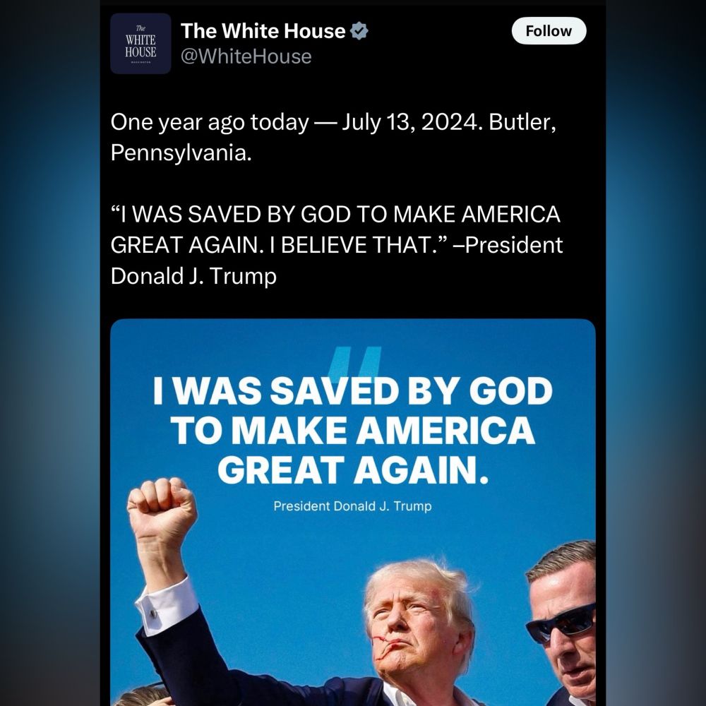 Tweet from the official White House account: One year ago today — July 13, 2024. Butler, Pennsylvania. “I WAS SAVED BY GOD TO MAKE AMERICA GREAT AGAIN. I BELIEVE THAT.” –President Donald J. Trump