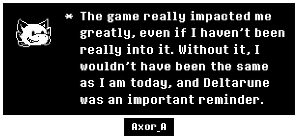 An UNDERTALE textbox, with an axolotl head (Axor) as an icon. Below the box is a username from Twitter, reading "Axor_A". The textbox reads as follows:

"* The game really impacted me greatly, even if I haven't been really into it. Without it, I wouldn't have been the same as I am today, and Deltarune was an important reminder."