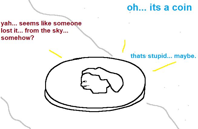 A coin is seen, as heads! It shines.
Boyfriend: "oh... its a coin"
Girlfriend: "yah... seems like someone lost it... from the sky... somehow?"
Boyfriend: "thats stupid... maybe."
