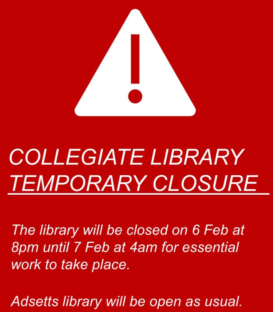 Red warning sign. White text on red background.
Due to essential maintenance, Collegiate library will close overnight on the 6th Feb from 8pm until 4am on Friday 7th. Adsetts Library is open and available as normal.