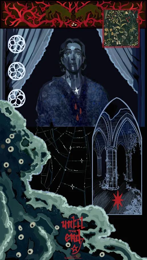 A complex composition with the main upper panel being a study from Nosferatu. Mars is looking outside the open window, sweat on his skin, red drops falling from his neck, and eyes wide open, while the shadow of a clawed hand is creeping up his face. His slightly parted lips show vampire like canines. There are three stylized roses on the side, from Mars' family crest. At the top, a banner shows a coral or veins like decoration with two wolves looking at a small nest with three eggs in it. A square to the side shows a field of flowers. At the bottom, Mars' silhouette is drawn with spider webs. An arched frame shows the ruins of a gothic church or temple of some sort. A wave is crossing the bottom left of the art, with stylized white anemones in it. The text at the bottom center reads: until the end. Nothing to worry about in this art.
