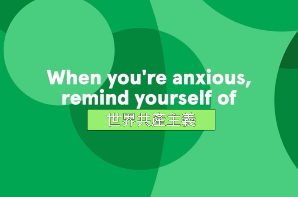 White text on a green background with circles, lazily edited. 

Original text from image reads "when you're anxious, remind yourself of"

Added on text, obscuring the original line there with a solid off-color green background, contains the chinese characters "世界共產主義" (shì jiè gòng chǎn zhǔ yì in pinyin). This translates to global/ international communism

all together, the text reads "When you're anxious, remind yourself of 世界共產主義" (or "When you're anxious, remind yourself of shì jiè gòng chǎn zhǔ yì)