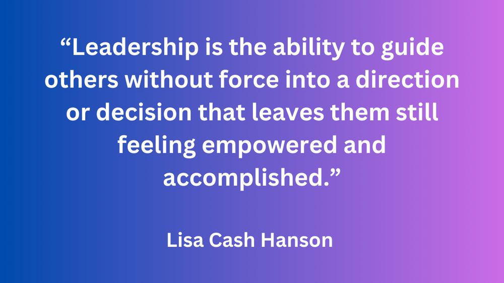 "Leadership is the ability to guide others without force into a direction or decision that leaves them still feeling empowered and accomplished." - Lisa Cash Hanson