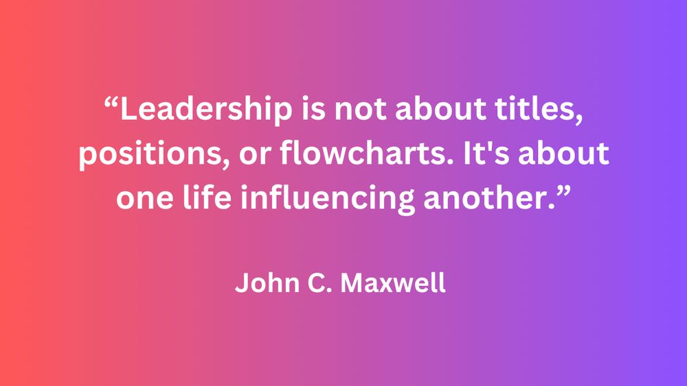  "Leadership is not about titles, positions, or flowcharts. It's about one life influencing another." - John C. Maxwell