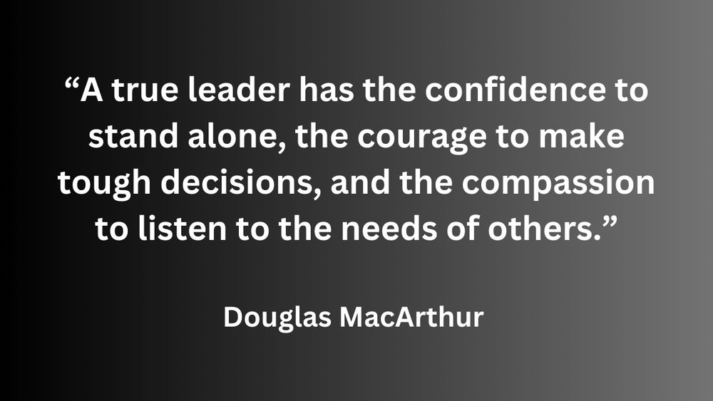"A true leader has the confidence to stand alone, the courage to make tough decisions, and the compassion to listen to the needs of others." - Douglas MacArthur