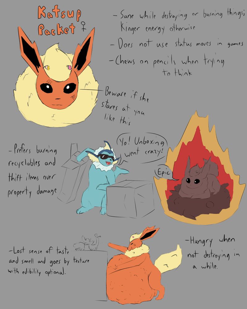 Katsup Packet is a female flareon who becomes more stable mentally around destruction and arson. She doesn't destroy property often and prefers recycleables and thrift items. While she does get hungry when not destroying anything, her sense of taste and smell are lost. This can lead her to pica.