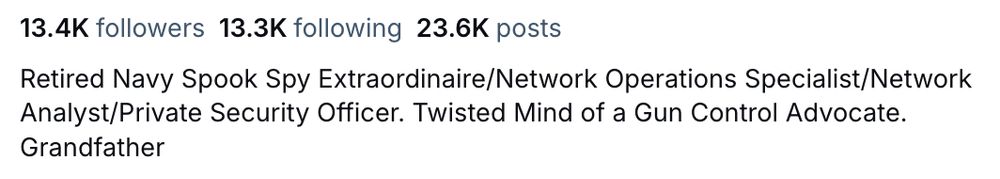 Screenshot of a bluesky profile, reading

13.4K followers
13.3K following
23.6K posts

Retired Navy Spook Spy Extraordinaire/Network Operations Specialist/Network Analyst/Private Security Officer. Twisted Mind of a Gun Control Advocate. Grandfather