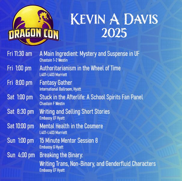 Tentative schedule for Dragon Con
Fri 11:30 am	A Main Ingredient: Mystery and Suspense in UF
Fri 01:00 pm	Authoritarianism in the Wheel of Time
Fri 08:00 pm	Fantasy Gather
Sat 01:00 pm	Stuck in the Afterlife: A School Spirits Fan Panel
Sat 08:30 pm	Writing and Selling Short Stories
Sat 10:00 pm	Mental Health in the Cosmere
Sun 01:00 pm	15 Minute Mentor Session 8
Sun 04:00 pm	Breaking the Binary: Writing Trans, Non-Binary, and Genderfluid Characters
