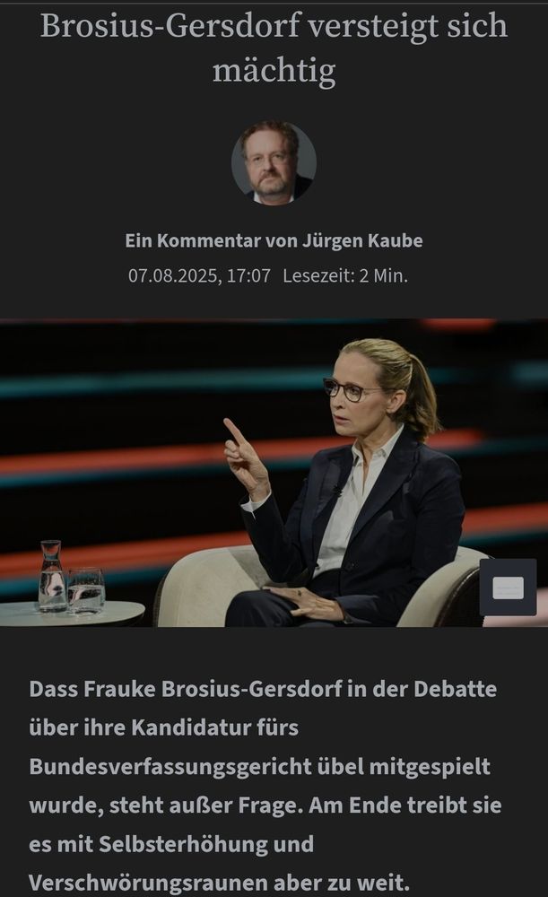 Brosius-Gersdorf versteigt sich mächtig

Ein Kommentar von Jürgen Kaube
07.08.2025, 17:07Lesezeit: 2 Min.


Dass Frauke Brosius-Gersdorf in der Debatte über ihre Kandidatur fürs Bundesverfassungsgericht übel mitgespielt wurde, steht außer Frage. Am Ende treibt sie es mit Selbsterhöhung und Verschwörungsraunen aber zu weit.