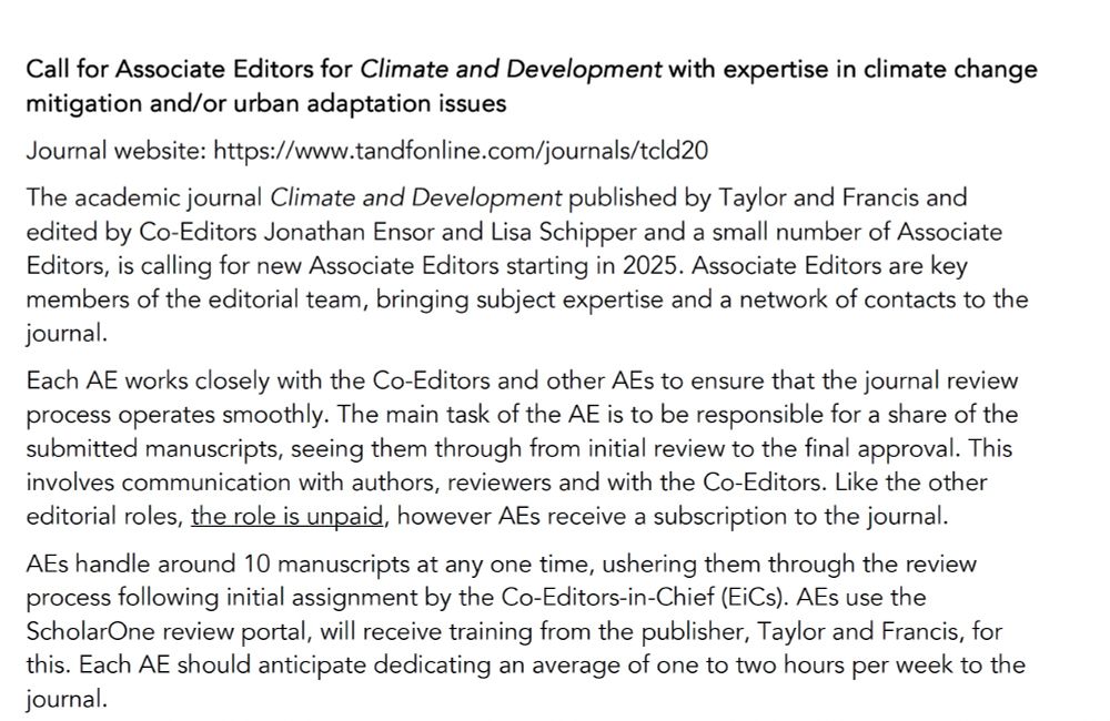 Call for Associate Editors for Climate and Development with expertise in climate change mitigation and/or urban adaptation issues
Journal website: https://www.tandfonline.com/journals/tcld20
The academic journal Climate and Development published by Taylor and Francis and edited by Co-Editors Jonathan Ensor and Lisa Schipper and a small number of Associate Editors, is calling for new Associate Editors starting in 2025. Associate Editors are key members of the editorial team, bringing subject expertise and a network of contacts to the journal. 
Each AE works closely with the Co-Editors and other AEs to ensure that the journal review process operates smoothly. The main task of the AE is to be responsible for a share of the submitted manuscripts, seeing them through from initial review to the final approval. This involves communication with authors, reviewers and with the Co-Editors. Like the other editorial roles, the role is unpaid, however AEs receive a subscription to the journal.
AEs handle around 10 manuscripts at any one time, ushering them through the review process following initial assignment by the Co-Editors-in-Chief (EiCs). AEs use the ScholarOne review portal, will receive training from the publisher, Taylor and Francis, for this. Each AE should anticipate dedicating an average of one to two hours per week to the journal. 
