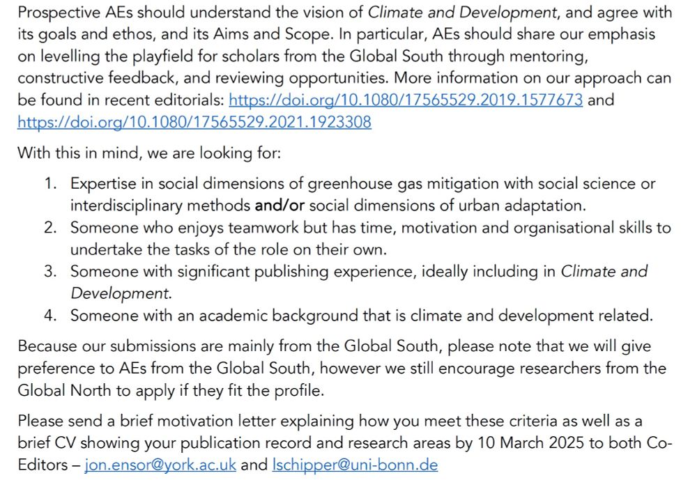Prospective AEs should understand the vision of Climate and Development, and agree with its goals and ethos, and its Aims and Scope. In particular, AEs should share our emphasis on levelling the playfield for scholars from the Global South through mentoring, constructive feedback, and reviewing opportunities. More information on our approach can be found in recent editorials: https://doi.org/10.1080/17565529.2019.1577673 and https://doi.org/10.1080/17565529.2021.1923308
With this in mind, we are looking for:
1.	Expertise in social dimensions of greenhouse gas mitigation with social science or interdisciplinary methods and/or social dimensions of urban adaptation. 
2.	Someone who enjoys teamwork but has time, motivation and organisational skills to undertake the tasks of the role on their own.
3.	Someone with significant publishing experience, ideally including in Climate and Development.
4.	Someone with an academic background that is climate and development related. 
Because our submissions are mainly from the Global South, please note that we will give preference to AEs from the Global South, however we still encourage researchers from the Global North to apply if they fit the profile.
Please send a brief motivation letter explaining how you meet these criteria as well as a brief CV showing your publication record and research areas by 10 March 2025 to both Co-Editors – jon.ensor@york.ac.uk and lschipper@uni-bonn.de 
