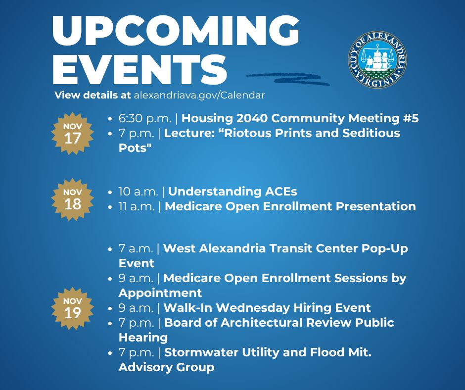 Monday, November 17

6:30 p.m. Housing 2040 Community Meeting #5

7 p.m. Lecture: “Riotous Prints and Seditious Pots"

 

Tuesday, November 18

10 a.m. Understanding ACEs

11 a.m. Medicare Open Enrollment Presentation

 

Wednesday, November 19

7 a.m. West Alexandria Transit Center Pop-Up Event

9 a.m. Medicare Open Enrollment Sessions by Appointment

9 a.m. Walk In Wednesday Hiring Event

7 p.m. Board of Architectural Review Public Hearing

7 p.m. Stormwater Utility and Flood Mit. Advisory Group