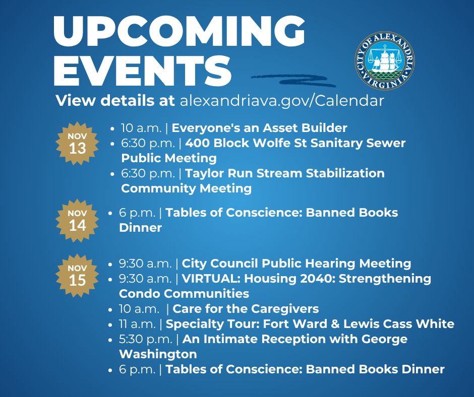 List of upcoming events in Alexandria, Virginia from November 13 to 15, includes Thursday, November 13

10 a.m. Everyone's an Asset Builder

6:30 p.m. 400 Block Wolfe St Sanitary Sewer Public Meeting

6:30 p.m. Taylor Run Stream Stabilization Community Meeting



Friday, November 14

6 p.m. Tables of Conscience: Banned Books Dinner



Saturday, November 15

9:30 a.m. City Council Public Hearing Meeting

9:30 a.m. VIRTUAL: Housing 2040: Strengthening Condo Communities

10 a.m. Care for the Caregivers

11 a.m. Specialty Tour: Fort Ward & Lewis Cass White

5:30 p.m. An Intimate Reception with George Washington

6 p.m. Tables of Conscience: Banned Books Dinner