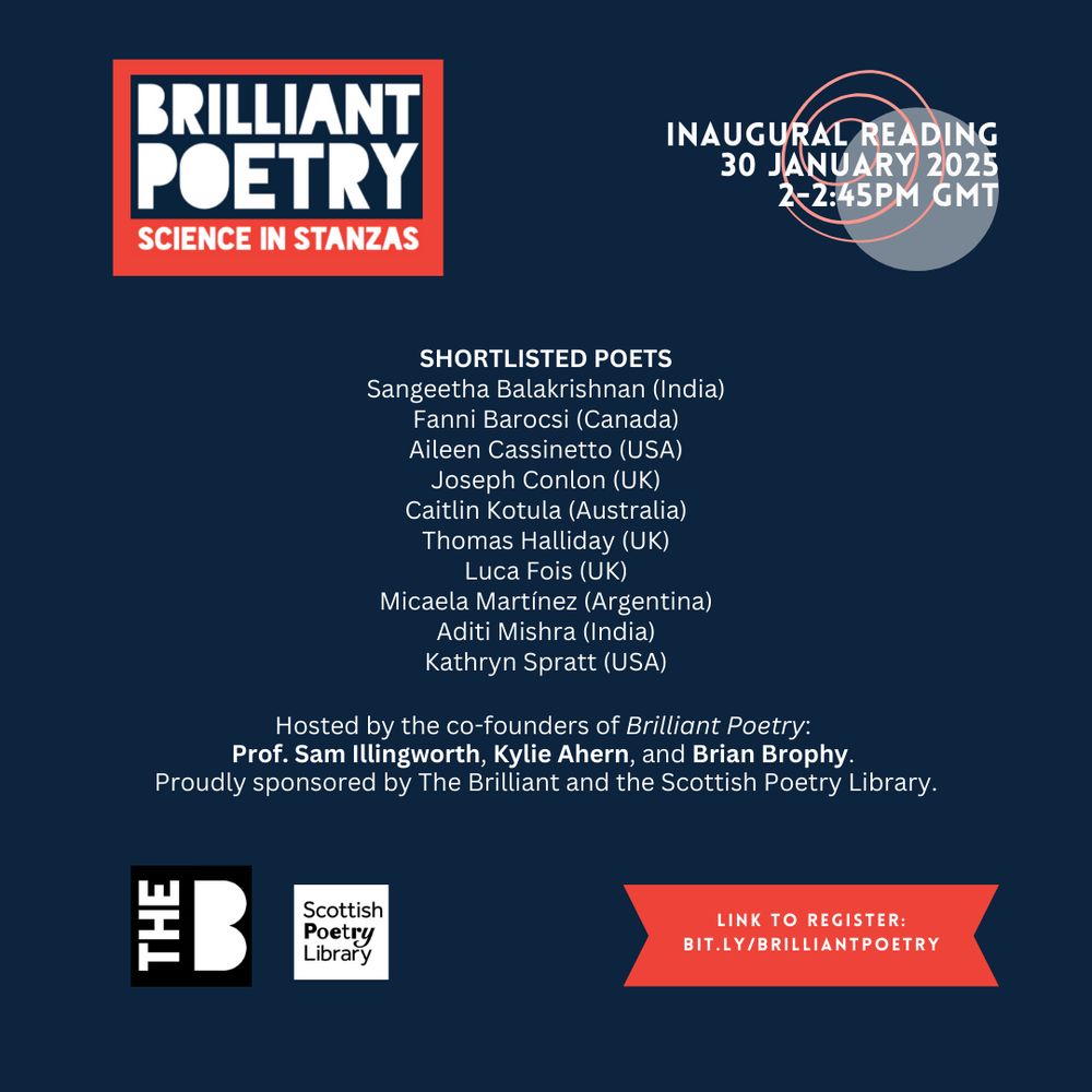 "Dark blue promotional image for the Brilliant Poetry Inaugural Reading event titled 'Science in Stanzas.'

Top-left: 'Brilliant Poetry - Science in Stanzas' logo in white, orange, and red.
Top-right: Event details: 'Inaugural Reading, 30 January 2025, 2–2:45 PM GMT.'

Centre: List of shortlisted poets with countries:

Sangeetha Balakrishnan (India)
Fanni Barocsi (Canada)
Aileen Cassinetto (USA)
Joseph Conlon (UK)
Caitlin Kotula (Australia)
Thomas Halliday (UK)
Luca Fois (UK)
Micaela Martínez (Argentina)
Aditi Mishra (India)
Kathryn Spratt (USA)
Below poets: Hosted by co-founders of Brilliant Poetry: Prof. Sam Illingworth, Kylie Ahern, and Brian Brophy. Sponsored by The Brilliant and the Scottish Poetry Library.

Bottom-left: Logos of The Brilliant and the Scottish Poetry Library.
Bottom-right: Red arrow pointing to the text: 'Link to register: bit.ly/brilliantpoetry.'"