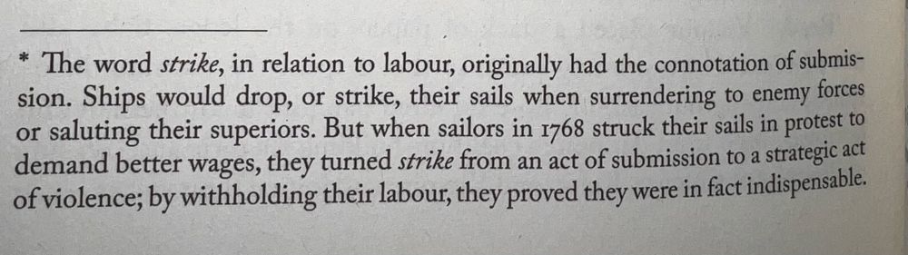 The word strike, in relation to labour, originally had the connotation of submission. Ships would drop, or strike, their sails when surrendering to enemy forces or saluting their superiors. But when sailors in 1768 struck their sails in protest to demand better wages, they turned strike from an act of submission to a strategic act of violence; by withholding their labour, they proved they were in fact indispensable.
