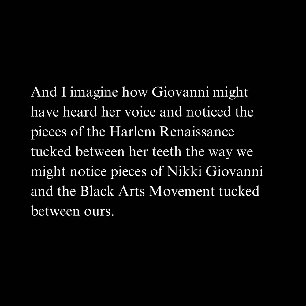 And I imagine how Giovanni might have heard her voice and noticed the pieces of the Harlem Renaissance tucked between her teeth the way we might notice pieces of Nikki Giovanni and the Black Arts Movement tucked between ours.