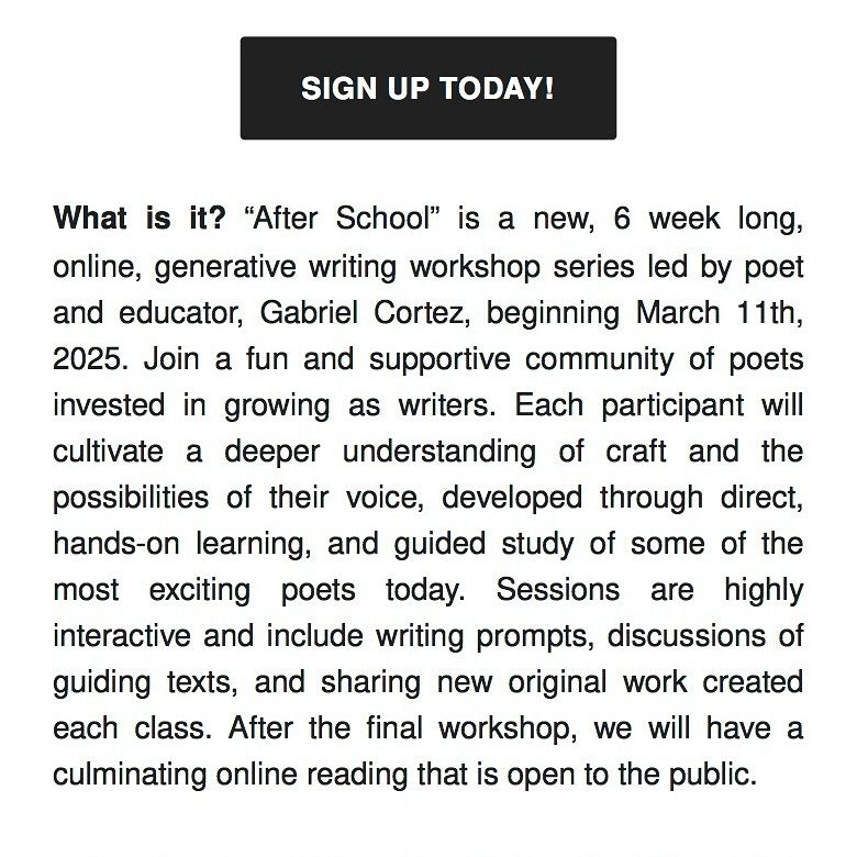Text reads: What is it? “After School” is a new, 6 week long, online, generative writing workshop series led by poet and educator, Gabriel Cortez, beginning March 11th, 2025. Join a fun and supportive community of poets invested in growing as writers. Each participant will cultivate a deeper understanding of craft and the possibilities of their voice, developed through direct, hands-on learning, and guided study of some of the most exciting poets today. Sessions are highly interactive and include writing prompts, discussions of guiding texts, and sharing new original work created each class. After the final workshop, we will have a culminating online reading that is open to the public.