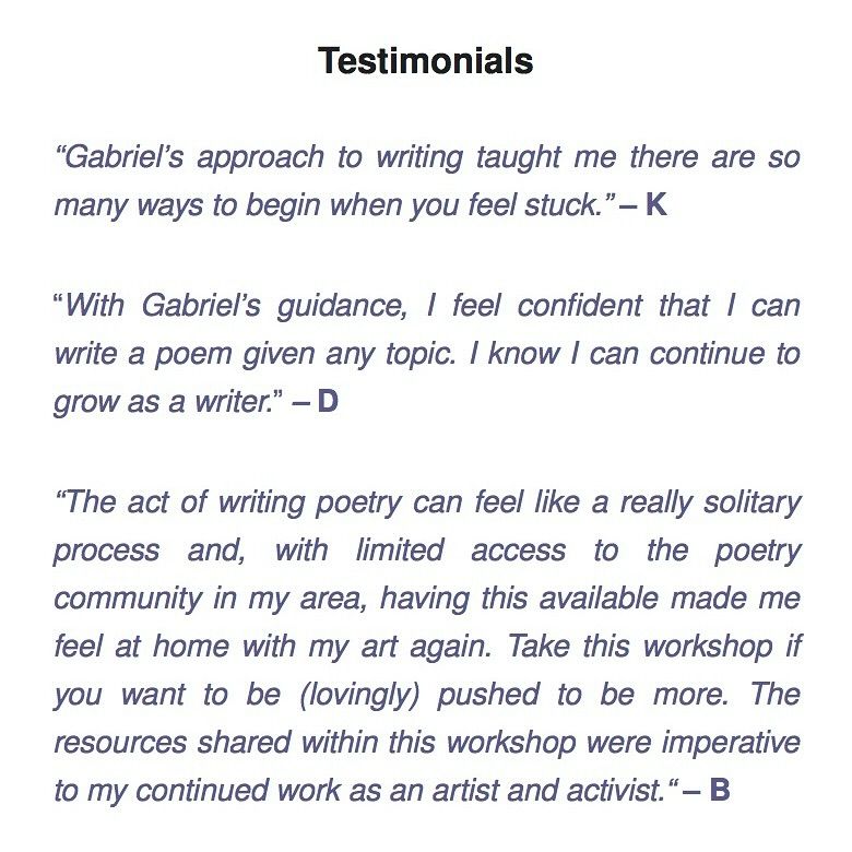 Text reads: “Gabriel’s approach to writing taught me there are so many ways to begin when you feel stuck.” – K

“With Gabriel’s guidance, I feel confident that I can write a poem given any topic. I know I can continue to grow as a writer.” – D

“The act of writing poetry can feel like a really solitary process and, with limited access to the poetry community in my area, having this available made me feel at home with my art again. Take this workshop if you want to be (lovingly) pushed to be more. The resources shared within this workshop were imperative to my continued work as an artist and activist.“ – B