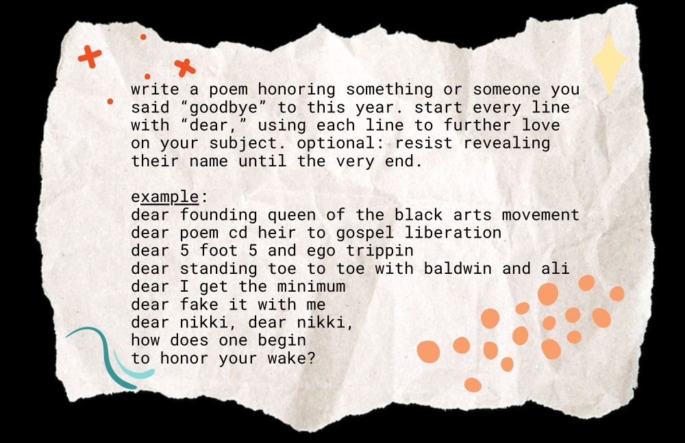 write a poem honoring something or someone you said "goodbye" to this year. start every line with "dear," using each line to further love up on your subject. optional: resist revealing their name until the very end.

example:
dear founding queen of the black arts movement 
dear poem cd heir to gospel liberation
dear 5 foot 5 and ego trippin
dear standing toe to toe with baldwin and ali
dear I get the minimum
dear fake it with me
dear nikki, dear nikki,
how does one begin
to honor your wake?
