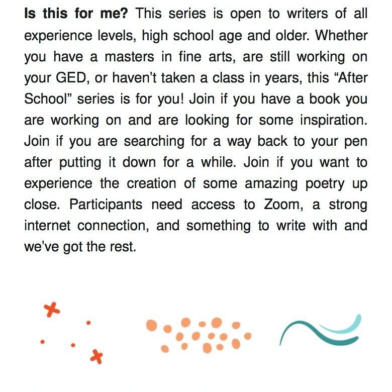 Text reads: Is this for me? This series is open to writers of all experience levels, high school age and older. Whether you have a masters in fine arts, are still working on your GED, or haven’t taken a class in years, this “After School” series is for you! Join if you have a book you are working on and are looking for some inspiration. Join if you are searching for a way back to your pen after putting it down for a while. Join if you want to experience the creation of some amazing poetry up close. Participants need access to Zoom, a strong internet connection, and something to write with and we’ve got the rest.