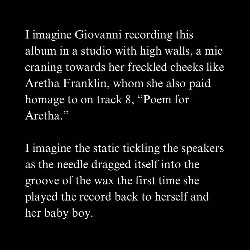 I imagine Giovanni recording this album in a studio with high walls, a mic craning towards her freckled cheeks like Aretha Franklin, whom she also paid homage to on track 8, "Poem for Aretha."
I imagine the static tickling the speakers as the needle dragged itself into the groove of the wax the first time she played the record back to herself and her baby boy.