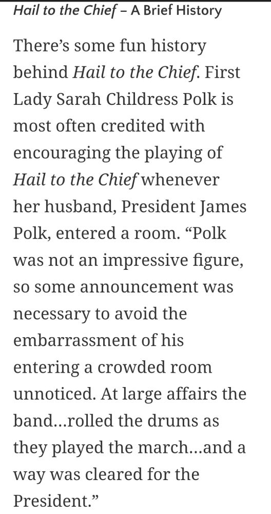 A screenshot reading: 
"There's some fun history behind Hail to the Chief. First Lady Sarah Childress Polk is most often credited with encouraging the playing of Hail to the Chief whenever her husband, President James Polk, entered a room. "Polk was not an impressive figure, so some announcement was necessary to avoid the embarrassment of his entering a crowded room unnoticed. At large affairs the band...rolled the drums as they played the march...and a way was cleared for the President.""