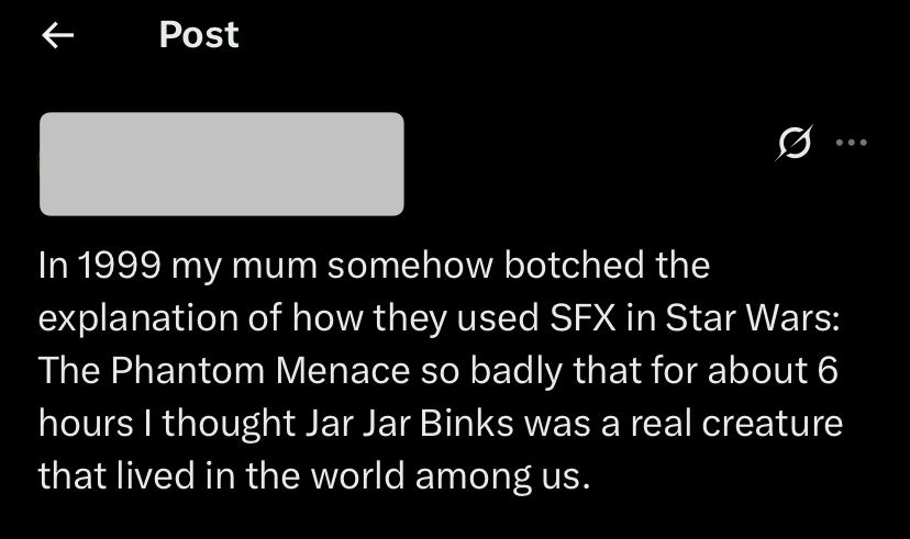 Tweet screenshot

Post
•••
In 1999 my mum somehow botched the explanation of how they used SFX in Star Wars: The Phantom Menace so badly that for about 6 hours I thought Jar Jar Binks was a real creature that lived in the world among us.
