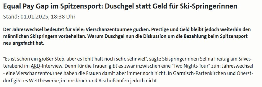 Ein Auszug aus einem Artikel:

"Equal Pay Gap im Spitzensport: Duschgel statt Geld für Ski-Springerinnen
Stand: 01.01.2025, 18:38 Uhr

Der Jahreswechsel bedeutet für viele: Vierschanzentournee gucken. Prestige und Geld bleibt jedoch weiterhin den männlichen Skispringern vorbehalten. Warum Duschgel nun die Diskussion um die Bezahlung beim Spitzensport neu angefacht hat.

"Es ist schon ein großer Step, aber es fehlt halt noch sehr, sehr viel", sagte Skispringerinnen Selina Freitag am Silvesterabend im ARD-Interview. Denn für die Frauen gibt es zwar inzwischen eine "Two Nights Tour" zum Jahreswechsel - eine Vierschanzentournee haben die Frauen damit aber immer noch nicht. In Garmisch-Partenkirchen und Oberstdorf gibt es Wettbewerbe, in Innsbruck und Bischofshofen jedoch nicht."