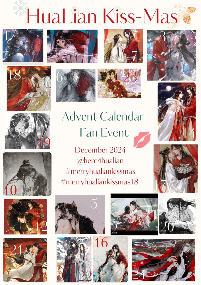 Hualian Events’ promo image for the Hualian KissMas fan event, depicting an advent calendar-like collage, featuring various official art of Hua Cheng and Xie Lian either kissing or in a winter setting. 
On the top, the name of the event, surrendered by snowflakes and other wintery ornaments. In the middle, the text Hualian Advent Calendar Fan Event can be seen with the account handle @here4hualian and the hashtags for the event, #merryhualiankissmas and #merryhualiankissmas18.

Art credit from left to right:
1. Audio Drama, artist: ARThorizon team
4. English nover cover art, 7seas edition, artist: tai_tai3
7. donghua xie lian and hua cheng birthday art of 2023, put together by Za Cosmetics, artist: haban
73. official donghua collectible cards
18. Vietnamese tgcf inclusion,artist: dugong
6. Taiwanese tgcf, changyang weibo: 長陽RIN
23. hua chen official birthday art by tai_tai3
14. official donghua collectable cards
19. Thai tgcf interior art changyang weibo: 長陽RIN
10. English novel interior art, 7seas edition,  artist: zeldacw
17. camphong inclusions, artist: 乌索Yu
12. camphong inclusions, artist: 乌索Yu
5. Vietnamese inclusion, artist: shiyieleven
2.  camphong inclusions, artist: 乌索Yu
20.  English novel interior art, 7seas edition,  artist: zeldacw
21. official donghua art for the Lunar New Year 2024
22. bilibili Lunar New Year art 2023, artist: gearous
18. Korean tgcf inclusion, artist:  haban
24. camphong inclusions, artist: 乌索Yu