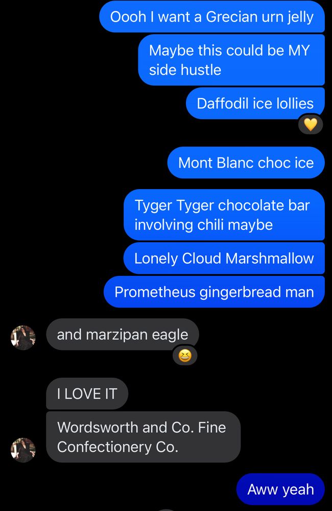 Me: Oooh I want a Grecian urn jelly
Maybe this could be MY side hustle
Daffodil ice lollies
Mont Blanc choc ice
Tyger Tyger chocolate bar involving chili maybe
Lonely Cloud Marshmallow
Prometheus gingerbread man
Laura: and marzipan eagle
I LOVE IT
Wordsworth and Co. Fine
Confectionery Co.
Me: Aww yeah