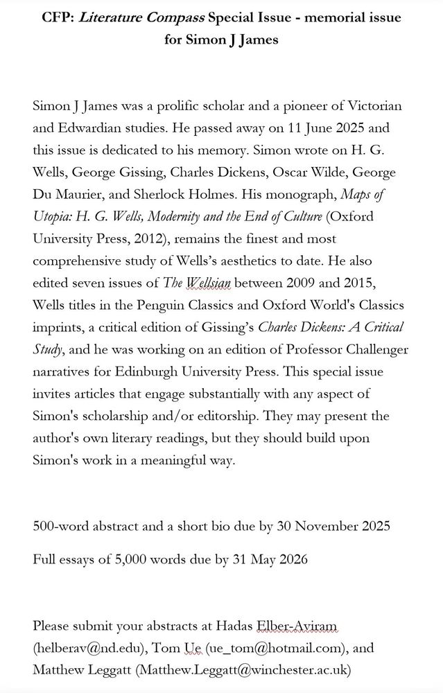 CFP: Literature Compass Special Issue - memorial issue for Simon J James
Simon J James was a prolific scholar and a pioneer of Victorian and Edwardian studies. He passed away on 11 June 2025 and this issue is dedicated to his memory. Simon wrote on H. G.
Wells, George Gissing, Charles Dickens, Oscar Wilde, George Du Maurier, and Sherlock Holmes. His monograph, Maps of Utopia: H. G. Wells, Modernity and the End of Culture (Oxford University Press, 2012), remains the finest and most comprehensive study of Wells's aesthetics to date. He also edited seven issues of The Wellsian between 2009 and 2015, Wells titles in the Penguin Classics and Oxford World's Classics imprints, a critical edition of Gissing's Charles Dickens: A Critical Study, and he was working on an edition of Professor Challenger narratives for Edinburgh University Press. This special issue invites articles that engage substantially with any aspect of Simon's scholarship and/or editorship. They may present the author's own literary readings, but they should build upon Simon's work in a meaningful way.
500-word abstract and a short bio due by 30 November 2025
Full essays of 5,000 words due by 31 May 2026
Please submit your abstracts at Hadas Elber-Avitam (helberav@nd.edu), Tom Ue (ue_tom@hotmail.com), and
Matthew Leggatt (Matthew.Leggatt(@winchester.ac.uk)