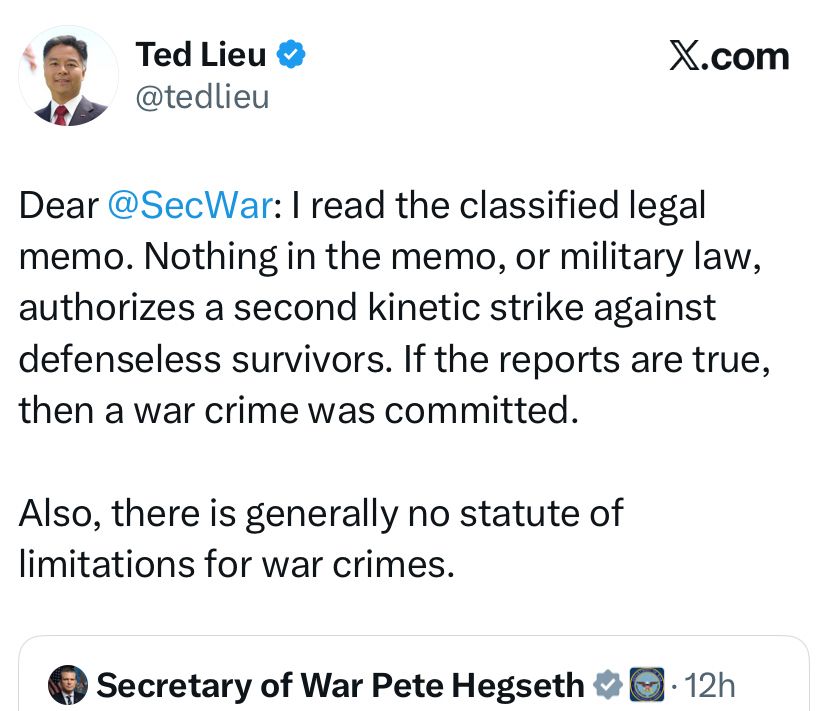 Ted Lieu

Dear @SecWar: I read the classified legal memo. Nothing in the memo, or military law, authorizes a second kinetic strike against defenseless survivors. If the reports are true, then a war crime was committed.

Also, there is generally no statute of limitations for war crimes.