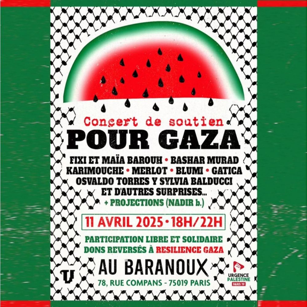 Affiche concert de soutien à Gaza le 11 avril 2025 de 18h à 22h au Baranoux, 78 rue Compans, Paris. L'affiche présente une illustration d'une pastèque et nomment les artistes participants : Fixi et Maïa Barouh, Bashar Murad, Karimouche, Merlot, Blumi, Gatica, Osvaldo Torres y Sylvia Balducci, ainsi que d'autres surprises. + Projections (Nadir b.)

Participation libre et solidaire, avec des dons reversés à Resilience Gaza.