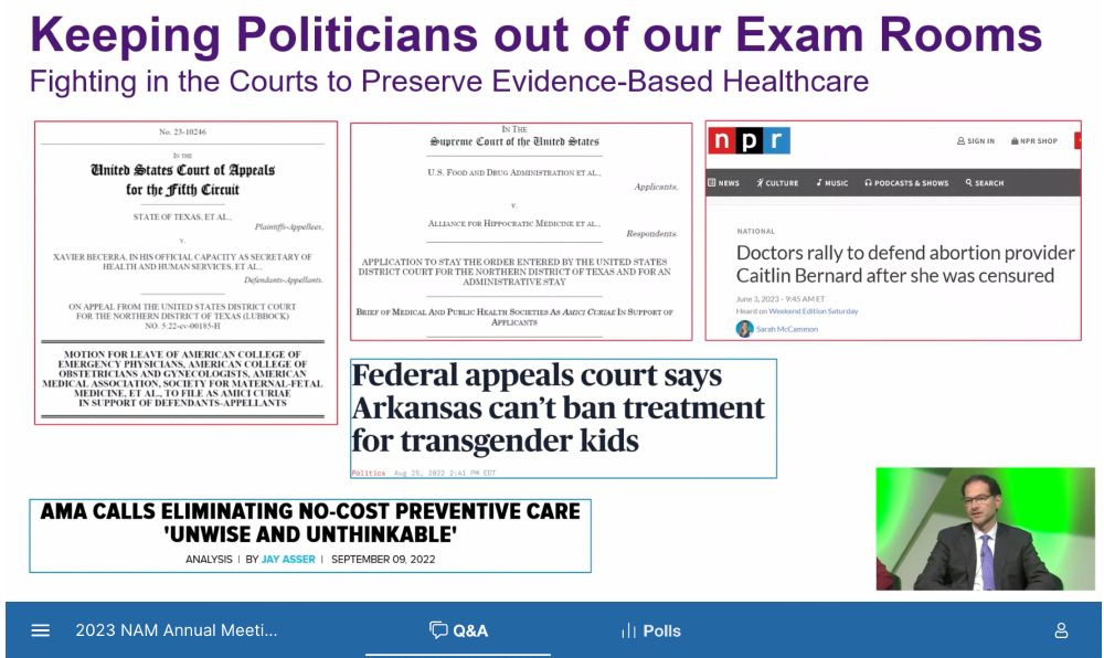 Slide title: Keeping Politicans out of our Exam Rooms: Fighting in the Courts to Preserve Evidence-Based Healthcare. Screen shots of Supreme Court amicus brief; NPR article: Doctors rally to defend abortion provider Caitlin Bernard after she was censored; headline: Federal appeals court says Arkansas can’t ban treatment for transgender kids; headline: AMA calls eliminating no-cost preventive care “unwise and unthinkable.” On bottom of slide: 2023 NAM Annual Meeting.