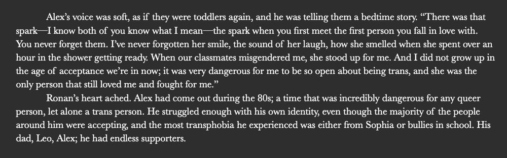 image id: black background with the white text that says: Alex’s voice was soft, as if they were toddlers again, and he was telling them a bedtime story. “There was that spark—I know both of you know what I mean—the spark when you first meet the first person you fall in love with. You never forget them. I’ve never forgotten her smile, the sound of her laugh, how she smelled when she spent over an hour in the shower getting ready. When our classmates misgendered me, she stood up for me. And I did not grow up in the age of acceptance we’re in now; it was very dangerous for me to be so open about being trans, and she was the only person that still loved me and fought for me.” 
Ronan’s heart ached. Alex had come out during the 80s; a time that was incredibly dangerous for any queer person, let alone a trans person. He struggled enough with his own identity, even though the majority of the people around him were accepting, and the most transphobia he experienced was either from Sophia or bullies in school. His dad, Leo, Alex; he had endless supporters. 