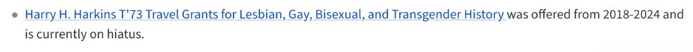 'Harry H. Harkins T'73 Travel Grants for Lesbian, Gay, Bisexual, and Transgender History was offered from 2018-2024 and is currently on hiatus.'