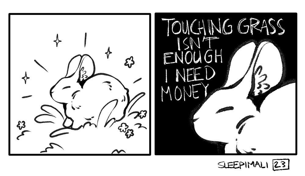 Two panel comic in black and white. In the first panel, a bunny sits in the grass, surrounded by sparkles and flowers, on a white background. The second panel zooms in on the bunny's face and the background is black, with white text handwritten in all caps on it: "TOUCHING GRASS ISN'T ENOUGH, I NEED MONEY"

Signature: SLEEPIMALI (and the year the comic was made, 2023)