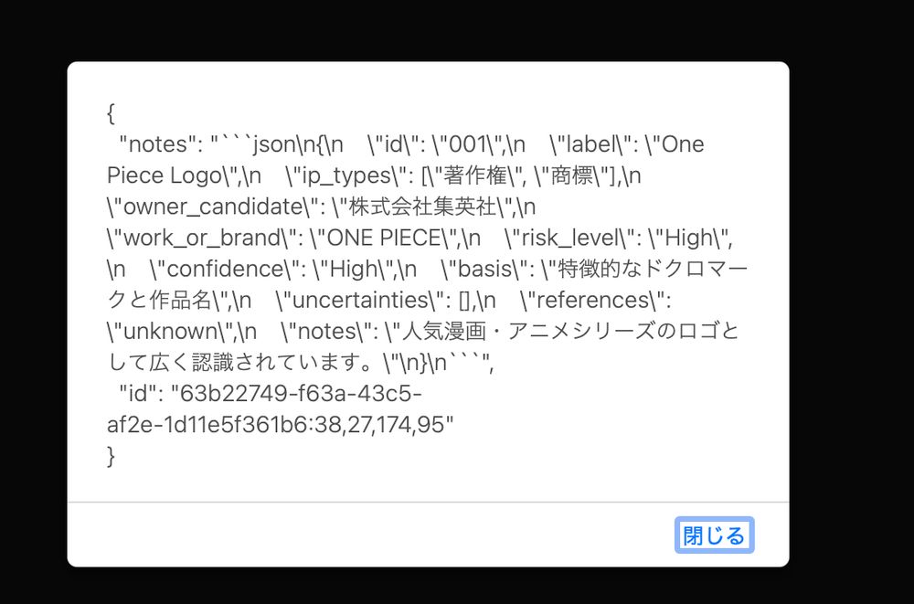 {
  "notes": "```json\n{\n  \"id\": \"001\",\n  \"label\": \"One Piece Logo\",\n  \"ip_types\": [\"著作権\", \"商標\"],\n  \"owner_candidate\": \"東映アニメーションまたは集英社\",\n  \"work_or_brand\": \"ONE PIECE\",\n  \"risk_level\": \"High\",\n  \"confidence\": \"High\",\n  \"basis\": \"独特のスカルデザインと作品名の併用\",\n  \"uncertainties\": \"権利者の正確な特定\",\n  \"references\": \"unknown\",\n  \"notes\": \"ONE PIECEは有名なアニメおよびマンガ作品であり、関連する商標や著作権が存在する可能性が高い。\"\n}\n```",
  "id": "63b22749-f63a-43c5-af2e-1d11e5f361b6:38,27,174,95"
}
