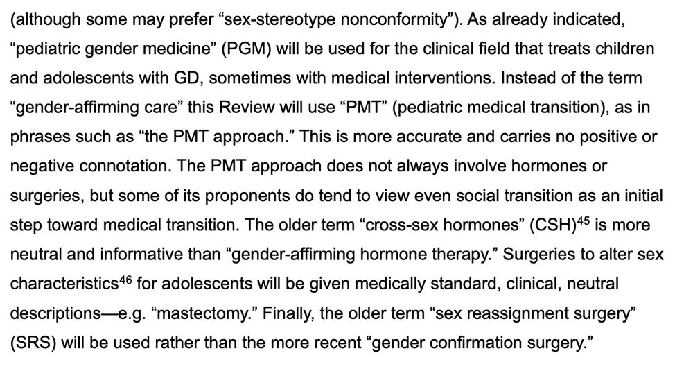 Continuation of paragraph from previous image, found on page 39 of the HHS report:

"(although some may prefer “sex-stereotype nonconformity”). As already indicated, “pediatric gender medicine” (PGM) will be used for the clinical field that treats children and adolescents with GD, sometimes with medical interventions. Instead of the term “gender-affirming care” this Review will use “PMT” (pediatric medical transition), as in phrases such as “the PMT approach.” This is more accurate and carries no positive or negative connotation. The PMT approach does not always involve hormones or surgeries, but some of its proponents do tend to view even social transition as an initial step toward medical transition. The older term “cross-sex hormones” (CSH) is more neutral and informative than “gender-affirming hormone therapy.” Surgeries to alter sex characteristics for adolescents will be given medically standard, clinical, neutral descriptions—e.g. “mastectomy.” Finally, the older term “sex reassignment surgery” (SRS) will be used rather than the more recent “gender confirmation surgery.”