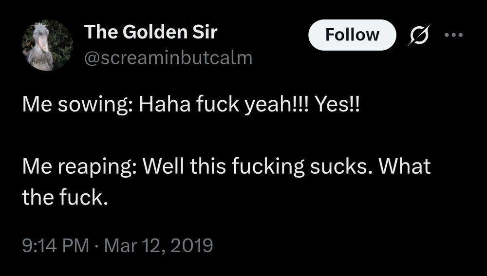 A tweet from "The Golden Sir" (@screaminbutcalm) sent at 2114 on March 12th 2019:

Me sowing: Haha fuck yeah!!! Yes!!

Me reaping: Well this fucking sucks. What the fuck.
