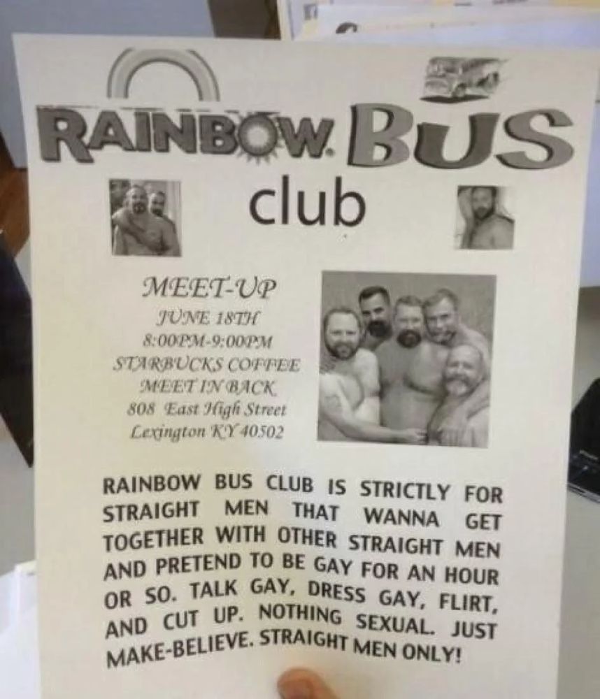 a poster for the "rainbow bus club"

a "meet up" for "straight men that wanna get together with other straight men and pretend to be gay for an hour or so. talk gay, dress gay, flirt, and cut up. nothing sexual. just make-believe. straight men only!"