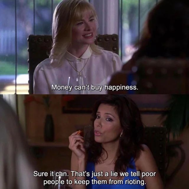 Scene from a popular TV show:

Panel 1/Character 1: "Money can't buy happiness"

Panel 2/Character 2: "Sure it can. That's just a lie we tell poor people to keep them from rioting."
