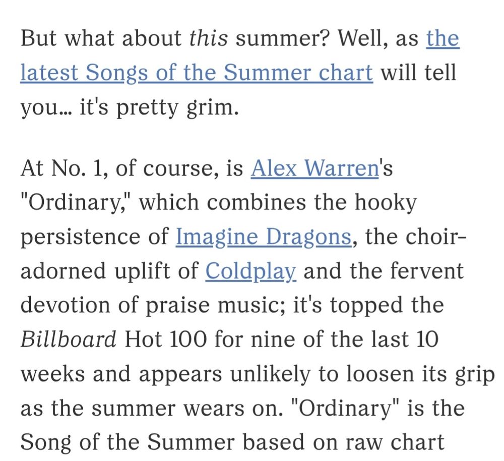 Article exerpt:

At No. 1, of course, is Alex Warren's "Ordinary," which combines the hooky persistence of Imagine Dragons, the choir-adorned uplift of Coldplay and the fervent devotion of praise music;