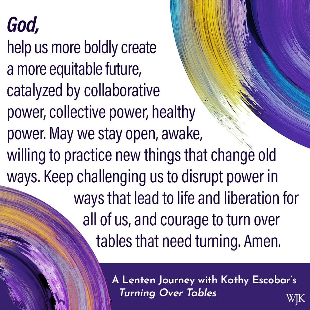 God, help us more boldly create a more equitable future, catalyzed by collaborative power, collective power, healthy power. May we stay open, awake, willing to practice new things that change old ways. Keep challenging us to disrupt power in ways that lead to life and liberation for all of us, and courage to turn over tables that need turning. Amen.

-- From Turning Over Tables by Kathy Escobar, a Lenten journey.