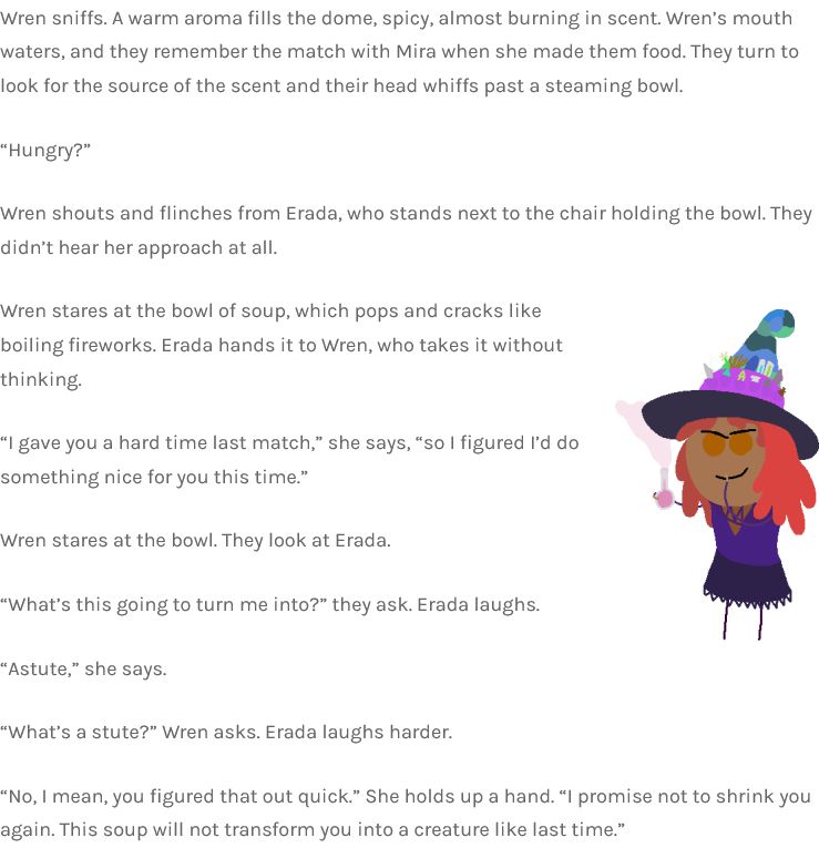 Wren sniffs. A warm aroma fills the dome, spicy, almost burning in scent. Wren’s mouth waters, and they remember the match with Mira when she made them food. They turn to look for the source of the scent and their head whiffs past a steaming bowl.

“Hungry?”

Wren shouts and flinches from Erada, who stands next to the chair holding the bowl. They didn’t hear her approach at all.

Wren stares at the bowl of soup, which pops and cracks like boiling fireworks. Erada hands it to Wren, who takes it without thinking.

“I gave you a hard time last match,” she says, “so I figured I’d do something nice for you this time.”

Wren stares at the bowl. They look at Erada.

“What’s this going to turn me into?” they ask. Erada laughs.

“Astute,” she says.

“What’s a stute?” Wren asks. Erada laughs harder.

“No, I mean, you figured that out quick.” She holds up a hand. “I promise not to shrink you again. This soup will not transform you into a creature like last time.”