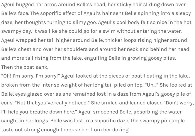  Ageul hugged her arms around Belle’s head, her sticky hair sliding down over Belle’s face. The soporific effect of Ageul’s hair sent Belle spinning into a sleepy daze, her thoughts turning to slimy goo. Ageul’s cool body felt so nice in the hot swampy day, it was like she could go for a swim without entering the water.
Ageul wrapped her tail higher around Belle, thicker loops rising higher around Belle’s chest and over her shoulders and around her neck and behind her head and more tail rising from the lake, engulfing Belle in growing gooey bliss.
Then the boat sank.
“Oh! I’m sorry, I’m sorry!” Ageul looked at the pieces of boat floating in the lake, broken from the intense weight of her long tail piled on top. “Uh…” She looked at Belle, eyes glazed over as she remained lost in a daze from Ageul’s gooey pile of coils. “Not that you’ve really noticed.” She smiled and leaned closer. “Don’t worry, I’ll help you breathe down here.” Ageul smooched Belle, absorbing the water caught in her lungs. Belle was lost in a soporific daze, the swampy pineapple taste not strong enough to rouse her from her dozing.