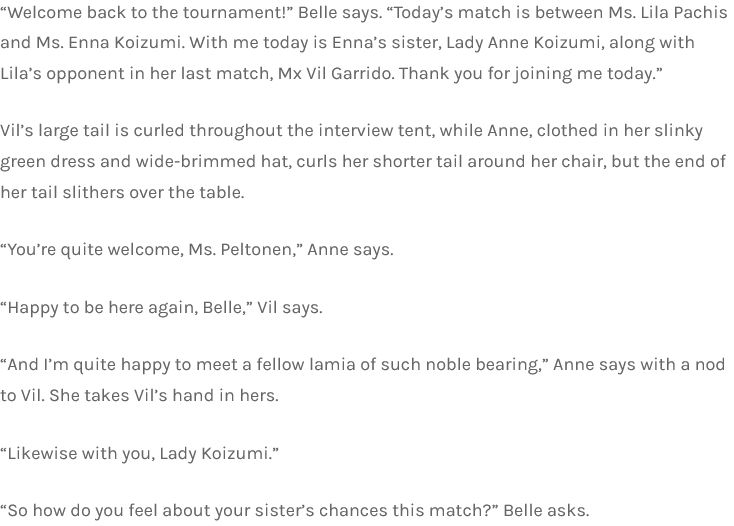 “Welcome back to the tournament!” Belle says. “Today’s match is between Ms. Lila Pachis and Ms. Enna Koizumi. With me today is Enna’s sister, Lady Anne Koizumi, along with Lila’s opponent in her last match, Mx Vil Garrido. Thank you for joining me today.”

Vil’s large tail is curled throughout the interview tent, while Anne, clothed in her slinky green dress and wide-brimmed hat, curls her shorter tail around her chair, but the end of her tail slithers over the table.

“You’re quite welcome, Ms. Peltonen,” Anne says.

“Happy to be here again, Belle,” Vil says.

“And I’m quite happy to meet a fellow lamia of such noble bearing,” Anne says with a nod to Vil. She takes Vil’s hand in hers.

“Likewise with you, Lady Koizumi.”

“So how do you feel about your sister’s chances this match?” Belle asks.