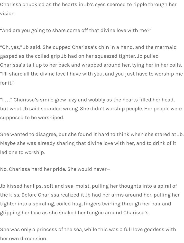 Charissa chuckled as the hearts in Jb’s eyes seemed to ripple through her vision.

“And are you going to share some off that divine love with me?”

“Oh, yes,” Jb said. She cupped Charissa’s chin in a hand, and the mermaid gasped as the coiled grip Jb had on her squeezed tighter. Jb pulled Charissa’s tail up to her back and wrapped around her, tying her in her coils. “I’ll share all the divine love I have with you, and you just have to worship me for it.”

“I . . .” Charissa’s smile grew lazy and wobbly as the hearts filled her head, but what Jb said sounded wrong. She didn’t worship people. Her people were supposed to be worshiped.

She wanted to disagree, but she found it hard to think when she stared at Jb. Maybe she was already sharing that divine love with her, and to drink of it led one to worship.

No, Charissa hard her pride. She would never—

Jb kissed her lips, soft and sea-moist, pulling her thoughts into a spiral of the kiss. Before Charissa realized it Jb had her arms around her, pulling her tighter into a spiraling, coiled hug, fingers twirling through her hair and gripping her face as she snaked her tongue around Charissa’s.

She was only a princess of the sea, while this was a full love goddess with her own dimension.